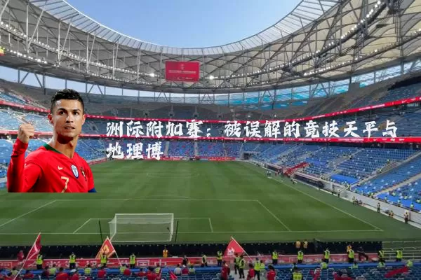 洲际附加赛:被误解的竞技天平与地理博弈