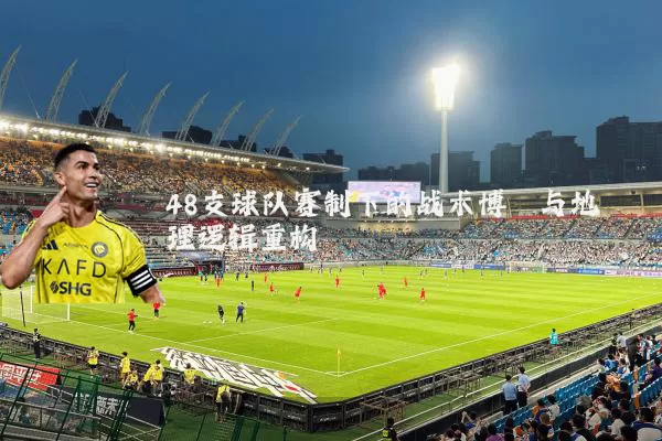 48支球队赛制下的战术博弈与地理逻辑重构