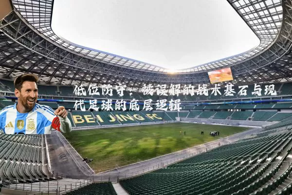 低位防守:被误解的战术基石与现代足球的底层逻辑
